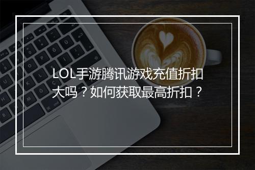 LOL手游腾讯游戏充值折扣大吗？如何获取最高折扣？