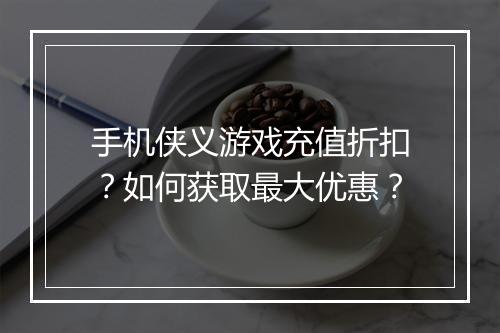 手机侠义游戏充值折扣？如何获取最大优惠？