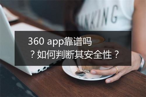 360 app靠谱吗?如何判断其安全性?