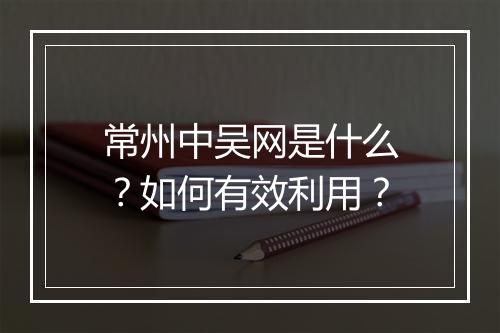 常州中吴网是什么?如何有效利用?