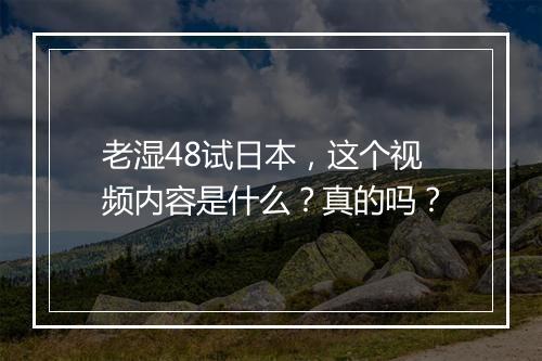 老湿48试日本，这个视频内容是什么？真的吗？