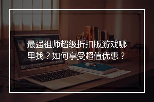 最强祖师超级折扣版游戏哪里找？如何享受超值优惠？