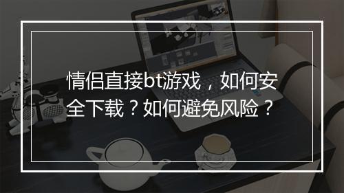 情侣直接bt游戏，如何安全下载？如何避免风险？