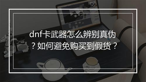 dnf卡武器怎么辨别真伪？如何避免购买到假货？