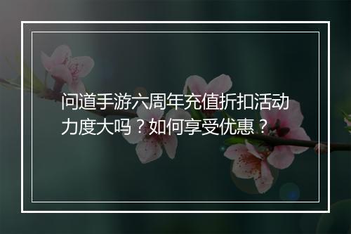 问道手游六周年充值折扣活动力度大吗?如何享受优惠?