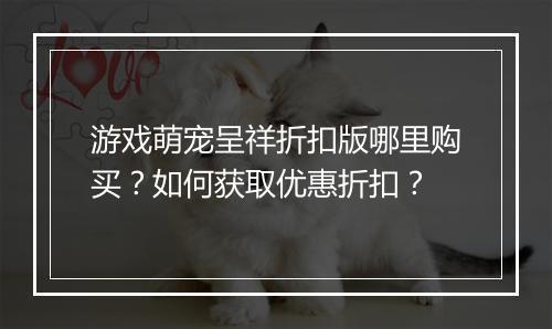 游戏萌宠呈祥折扣版哪里购买?如何获取优惠折扣?