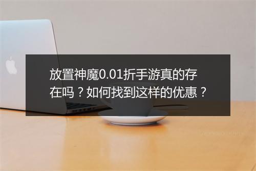 放置神魔0.01折手游真的存在吗？如何找到这样的优惠？