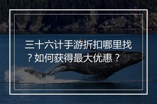 三十六计手游折扣哪里找？如何获得最大优惠？