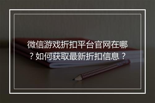 微信游戏折扣平台官网在哪？如何获取最新折扣信息？