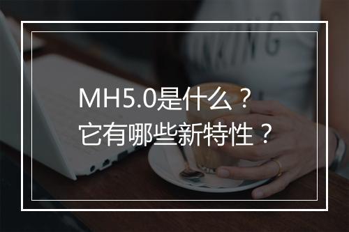 MH5.0是什么？它有哪些新特性？