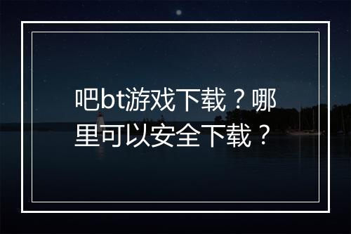 吧bt游戏下载？哪里可以安全下载？