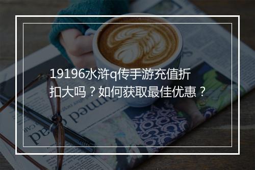 19196水浒q传手游充值折扣大吗？如何获取最佳优惠？
