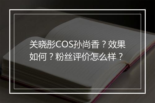 关晓彤COS孙尚香?效果如何?粉丝评价怎么样?
