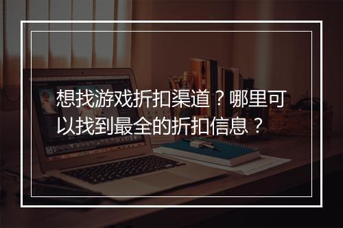 想找游戏折扣渠道？哪里可以找到最全的折扣信息？