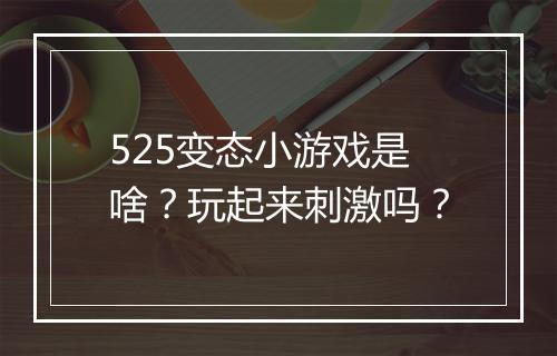 525变态小游戏是啥？玩起来刺激吗？
