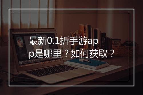 最新0.1折手游app是哪里？如何获取？