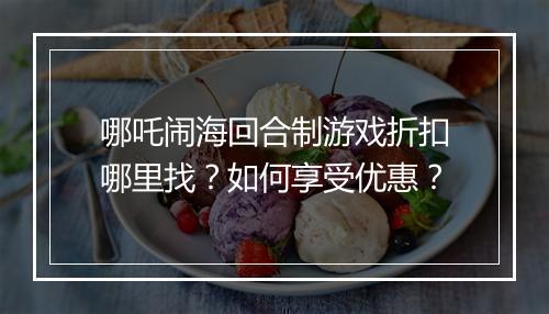 哪吒闹海回合制游戏折扣哪里找?如何享受优惠?