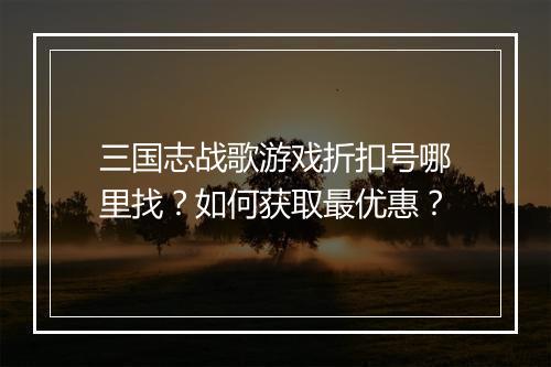 三国志战歌游戏折扣号哪里找？如何获取最优惠？