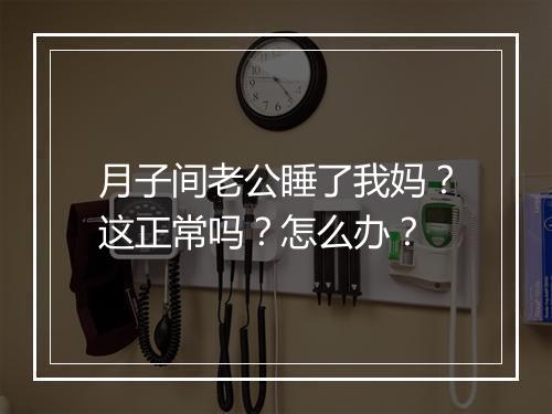 月子间老公睡了我妈？这正常吗？怎么办？