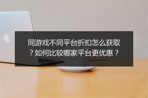 同游戏不同平台折扣怎么获取?如何比较哪家平台更优惠?
