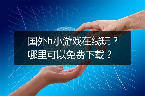 国外h小游戏在线玩？哪里可以免费下载？