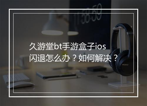 久游堂bt手游盒子ios闪退怎么办？如何解决？