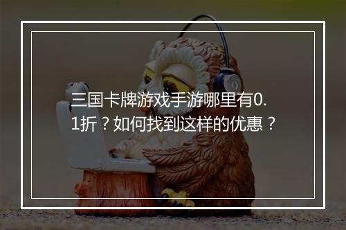 三国卡牌游戏手游哪里有0.1折？如何找到这样的优惠？