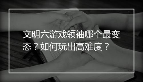文明六游戏领袖哪个最变态？如何玩出高难度？
