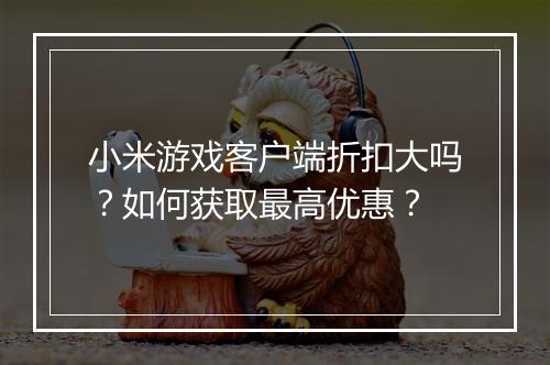 小米游戏客户端折扣大吗？如何获取最高优惠？