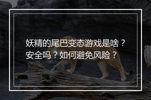妖精的尾巴变态游戏是啥？安全吗？如何避免风险？