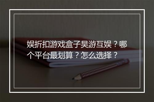 娱折扣游戏盒子昊游互娱？哪个平台最划算？怎么选择？