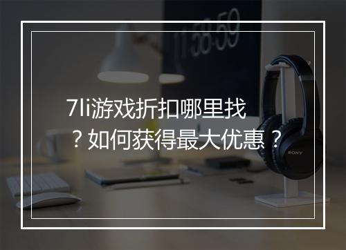 7li游戏折扣哪里找？如何获得最大优惠？