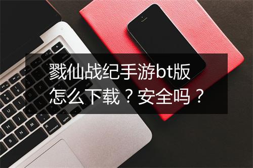 戮仙战纪手游bt版怎么下载？安全吗？