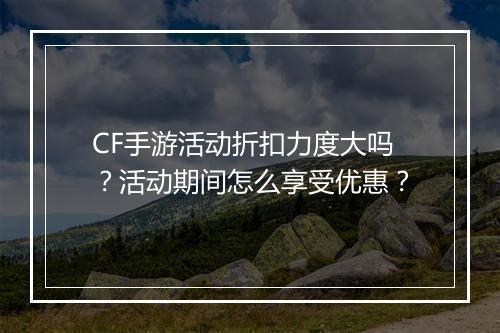 CF手游活动折扣力度大吗？活动期间怎么享受优惠？