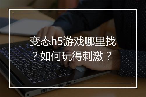 变态h5游戏哪里找？如何玩得刺激？