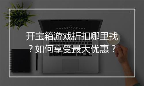 开宝箱游戏折扣哪里找？如何享受最大优惠？