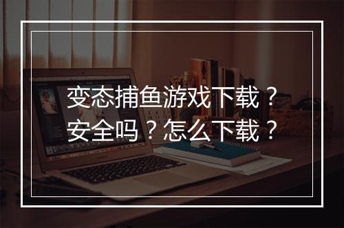 变态捕鱼游戏下载？安全吗？怎么下载？
