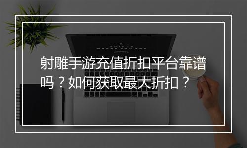 射雕手游充值折扣平台靠谱吗?如何获取最大折扣?