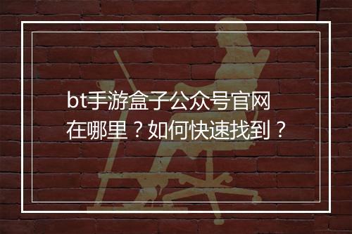 bt手游盒子公众号官网在哪里?如何快速找到?