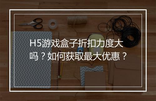 H5游戏盒子折扣力度大吗？如何获取最大优惠？