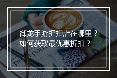 御龙手游折扣店在哪里？如何获取最优惠折扣？