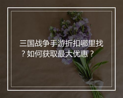 三国战争手游折扣哪里找？如何获取最大优惠？