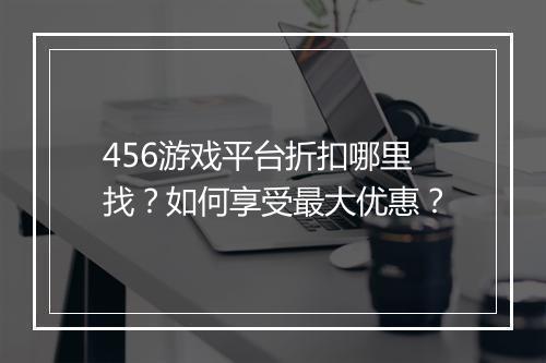 456游戏平台折扣哪里找?如何享受最大优惠?