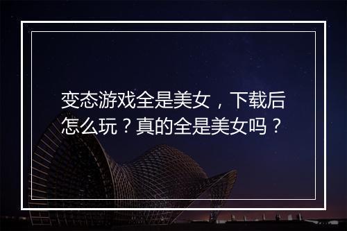 变态游戏全是美女，下载后怎么玩？真的全是美女吗？