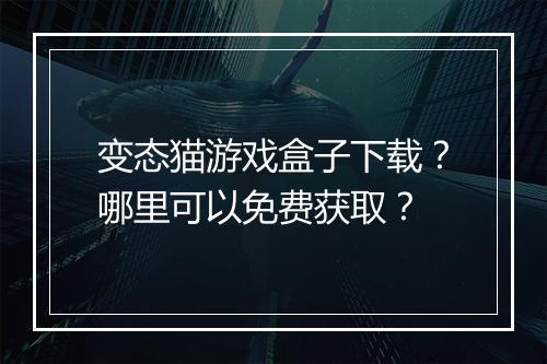 变态猫游戏盒子下载？哪里可以免费获取？