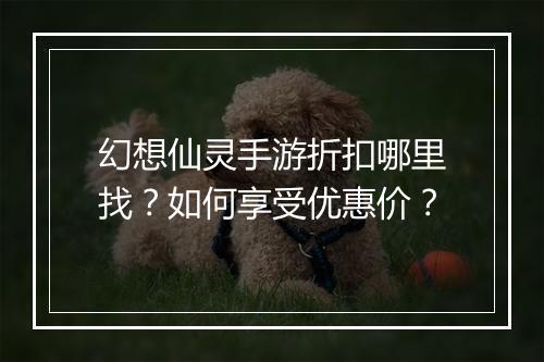 幻想仙灵手游折扣哪里找?如何享受优惠价?