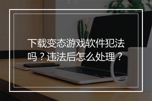 下载变态游戏软件犯法吗？违法后怎么处理？