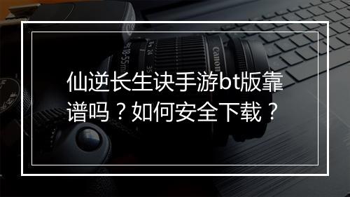 仙逆长生诀手游bt版靠谱吗？如何安全下载？