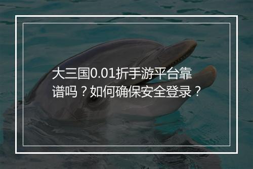 大三国0.01折手游平台靠谱吗？如何确保安全登录？
