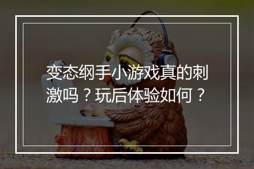 变态纲手小游戏真的刺激吗?玩后体验如何?